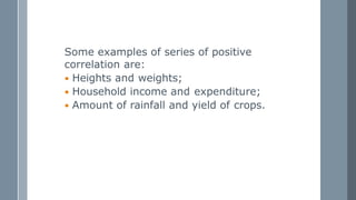 Some examples of series of positive
correlation are:
 Heights and weights;
 Household income and expenditure;
 Amount of rainfall and yield of crops.
 