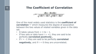 The Coefficient of Correlation
One of the most widely used statistics is the coefficient of
correlation ‘r’ which measures the degree of association
between the two values of related variables given in the data
set.
• It takes values from + 1 to – 1.
• If two sets or data have r = +1, they are said to be
perfectly correlated positively .
• If r = -1 they are said to be perfectly correlated
negatively; and if r = 0 they are uncorrelated.
 