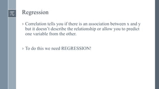 Regression
› Correlation tells you if there is an association between x and y
but it doesn’t describe the relationship or allow you to predict
one variable from the other.
› To do this we need REGRESSION!
 