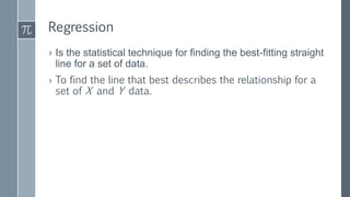 Regression
› Is the statistical technique for finding the best-fitting straight
line for a set of data.
› To find the line that best describes the relationship for a
set of X and Y data.
 