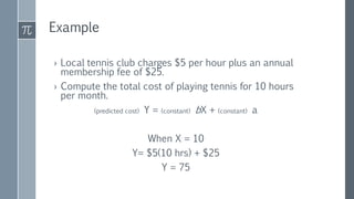 Example
› Local tennis club charges $5 per hour plus an annual
membership fee of $25.
› Compute the total cost of playing tennis for 10 hours
per month.
(predicted cost) Y = (constant) bX + (constant) a
When X = 10
Y= $5(10 hrs) + $25
Y = 75
 