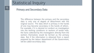 Statistical Inquiry
Primary and Secondary Data
The difference between the primary and the secondary
data is only one of degree of detachment with the
original source. The data which is primary in the hands
of one may become secondary in the hands of others.
For example, if it is desired to conduct an investigation
into the working conditions or workers of textile mills,
the facts collected by the investigators directly from the
workers themselves would be termed as the primary
data. But if the information is obtained from a report
prepared by the labour department of the Government,
will be called secondary data.
 