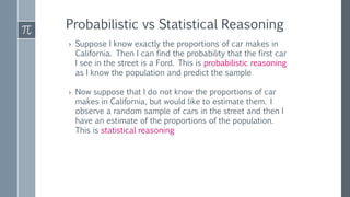 Probabilistic vs Statistical Reasoning
› Suppose I know exactly the proportions of car makes in
California. Then I can find the probability that the first car
I see in the street is a Ford. This is probabilistic reasoning
as I know the population and predict the sample
› Now suppose that I do not know the proportions of car
makes in California, but would like to estimate them. I
observe a random sample of cars in the street and then I
have an estimate of the proportions of the population.
This is statistical reasoning
 