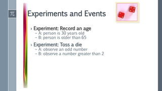 Experiments and Events
› Experiment: Record an age
– A: person is 30 years old
– B: person is older than 65
› Experiment: Toss a die
– A: observe an odd number
– B: observe a number greater than 2
 