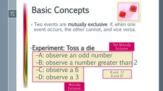 Basic Concepts
› Two events are mutually exclusive if, when one
event occurs, the other cannot, and vice versa.
•Experiment: Toss a die
–A: observe an odd number
–B: observe a number greater than 2
–C: observe a 6
–D: observe a 3
Not Mutually
Exclusive
Mutually
Exclusive
B and C?
B and D?
 