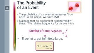 The Probability
of an Event
› The probability of an event A measures “how
often” A will occur. We write P(A).
› Suppose that an experiment is performed n
times. The relative frequency for an event A is
n
f
n

occurs
A
times
of
Number
n
f
A
P
n
lim
)
(


• If we let n get infinitely large,
 