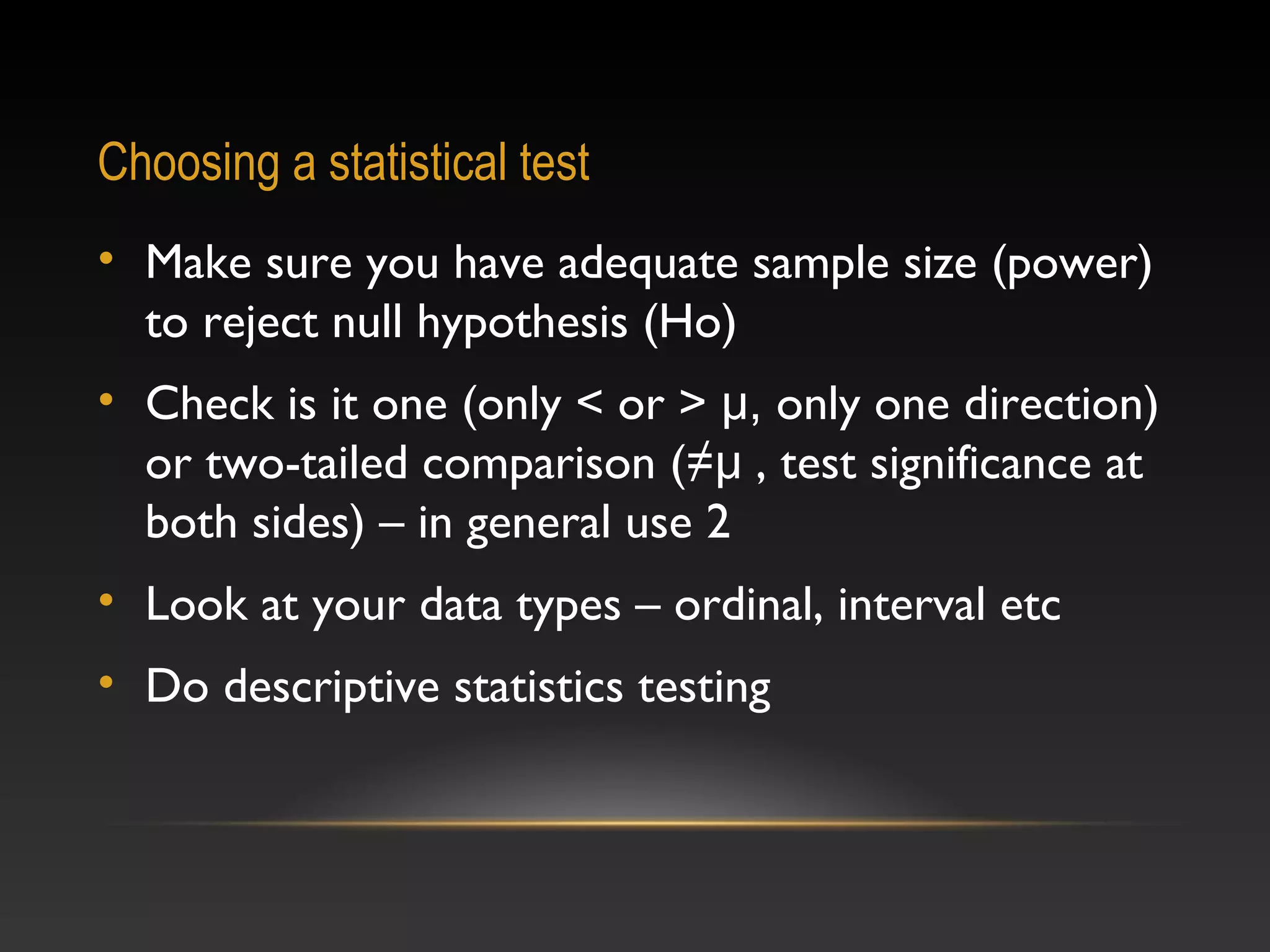 Choosing a statistical test
• Make sure you have adequate sample size (power)
to reject null hypothesis (Ho)
• Check is it one (only < or > μ, only one direction)
or two-tailed comparison (≠μ , test significance at
both sides) – in general use 2
• Look at your data types – ordinal, interval etc
• Do descriptive statistics testing

 