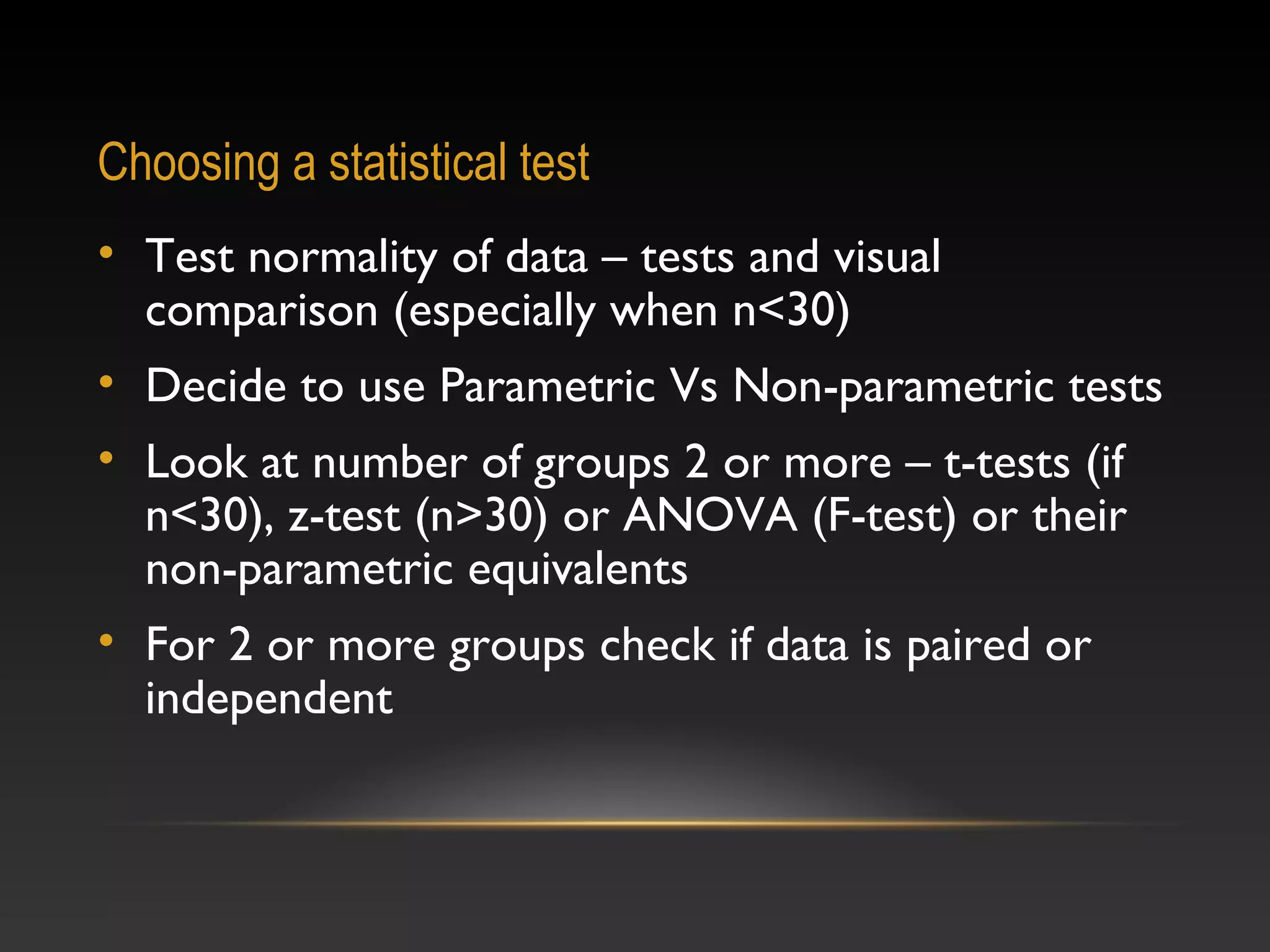 Choosing a statistical test
• Test normality of data – tests and visual
comparison (especially when n<30)
• Decide to use Parametric Vs Non-parametric tests
• Look at number of groups 2 or more – t-tests (if
n<30), z-test (n>30) or ANOVA (F-test) or their
non-parametric equivalents
• For 2 or more groups check if data is paired or
independent

 
