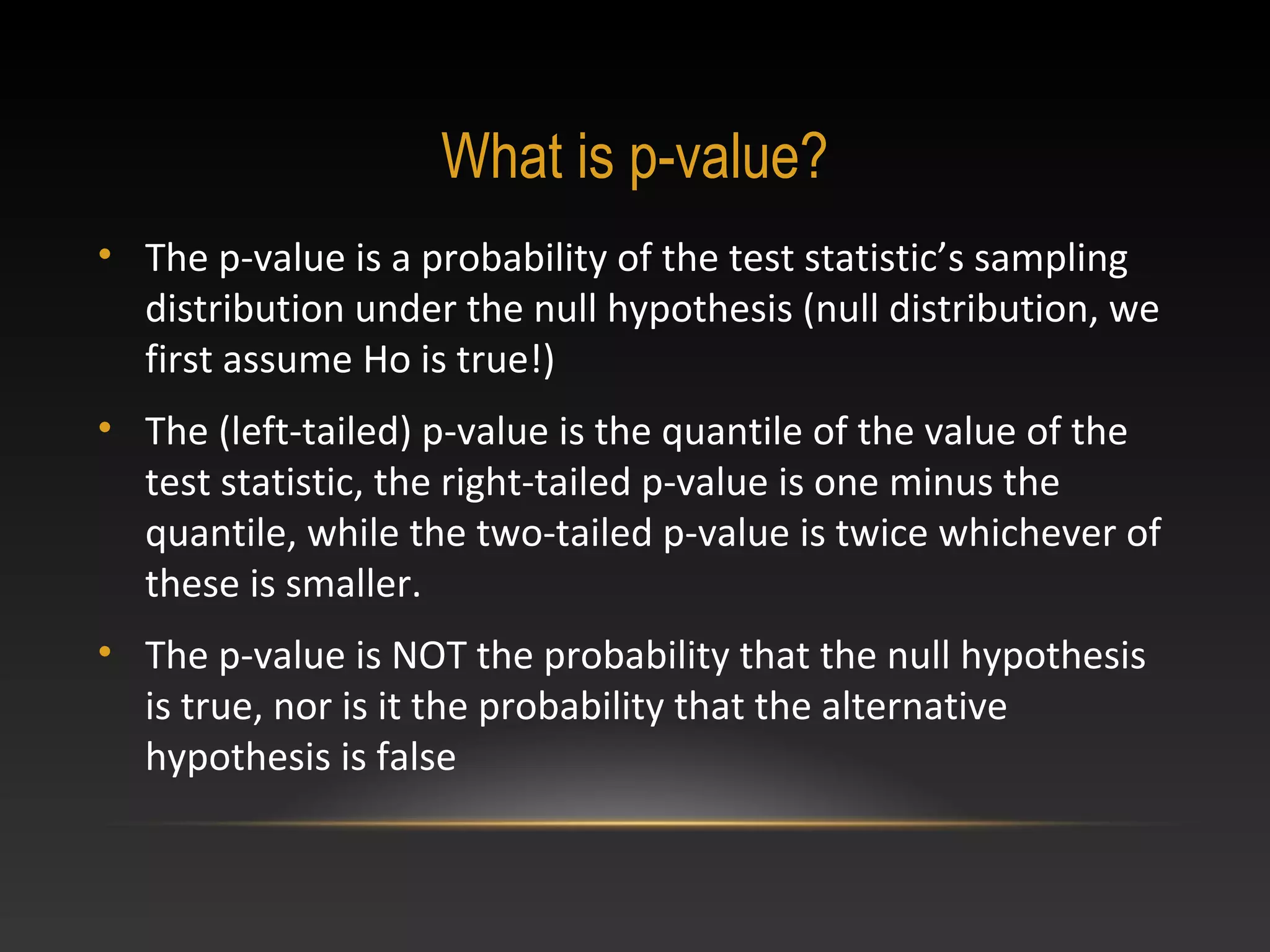 What is p-value?
• The p-value is a probability of the test statistic’s sampling
distribution under the null hypothesis (null distribution, we
first assume Ho is true!)
• The (left-tailed) p-value is the quantile of the value of the
test statistic, the right-tailed p-value is one minus the
quantile, while the two-tailed p-value is twice whichever of
these is smaller.
• The p-value is NOT the probability that the null hypothesis
is true, nor is it the probability that the alternative
hypothesis is false

 