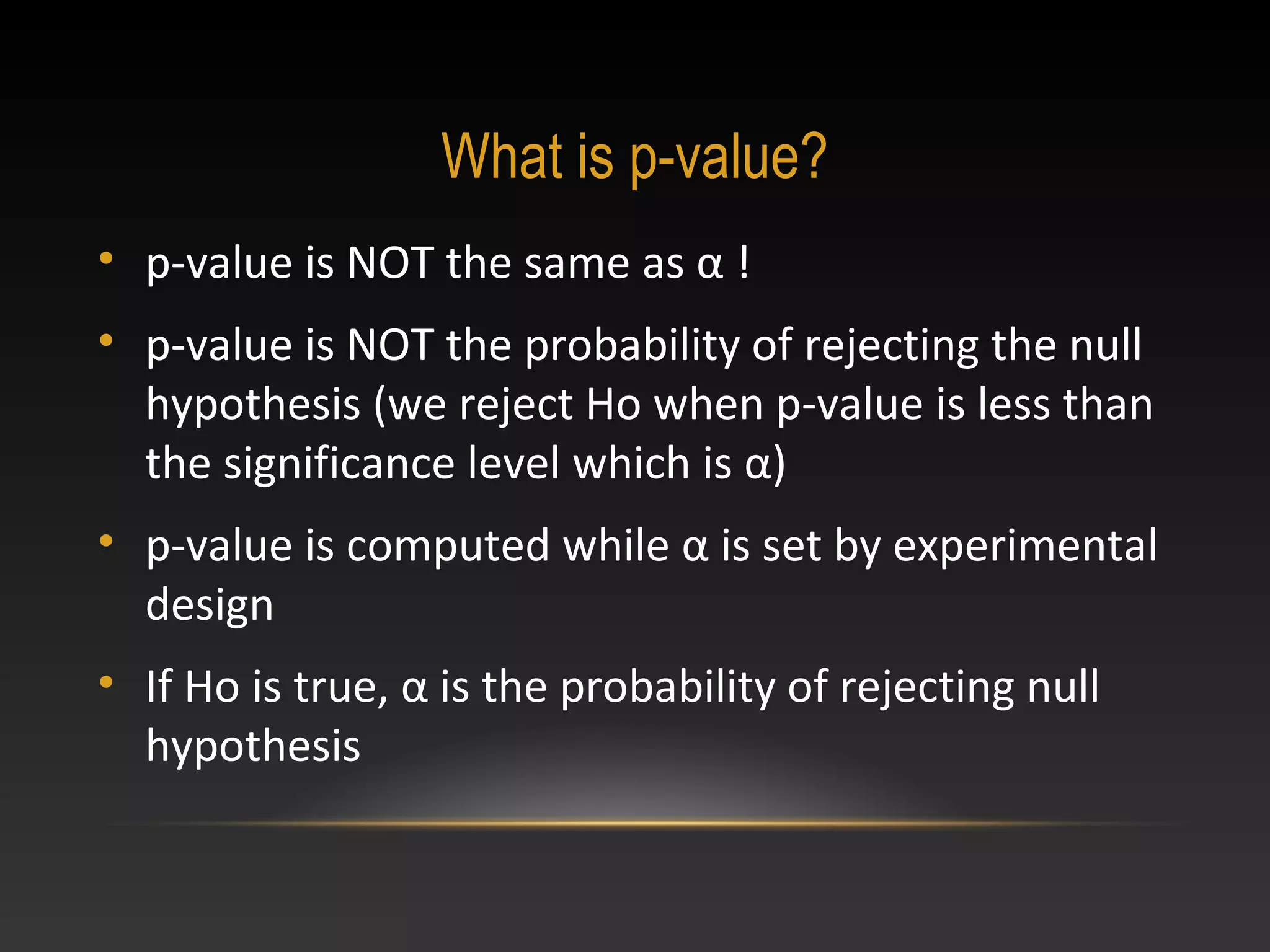 What is p-value?
• p-value is NOT the same as α !
• p-value is NOT the probability of rejecting the null
hypothesis (we reject Ho when p-value is less than
the significance level which is α)
• p-value is computed while α is set by experimental
design
• If Ho is true, α is the probability of rejecting null
hypothesis

 