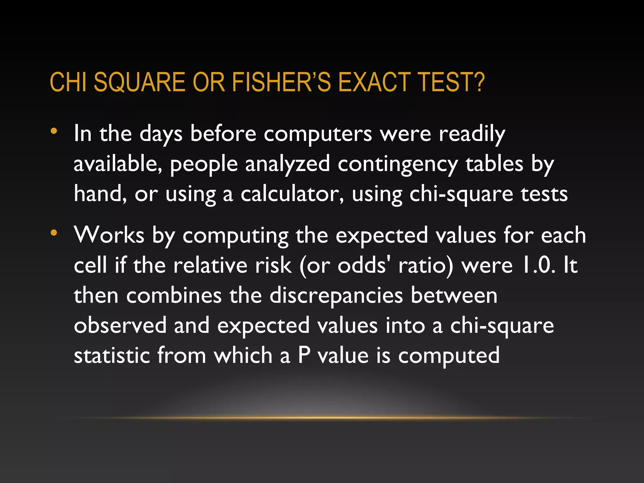 CHI SQUARE OR FISHER’S EXACT TEST?
• In the days before computers were readily
available, people analyzed contingency tables by
hand, or using a calculator, using chi-square tests
• Works by computing the expected values for each
cell if the relative risk (or odds' ratio) were 1.0. It
then combines the discrepancies between
observed and expected values into a chi-square
statistic from which a P value is computed

 