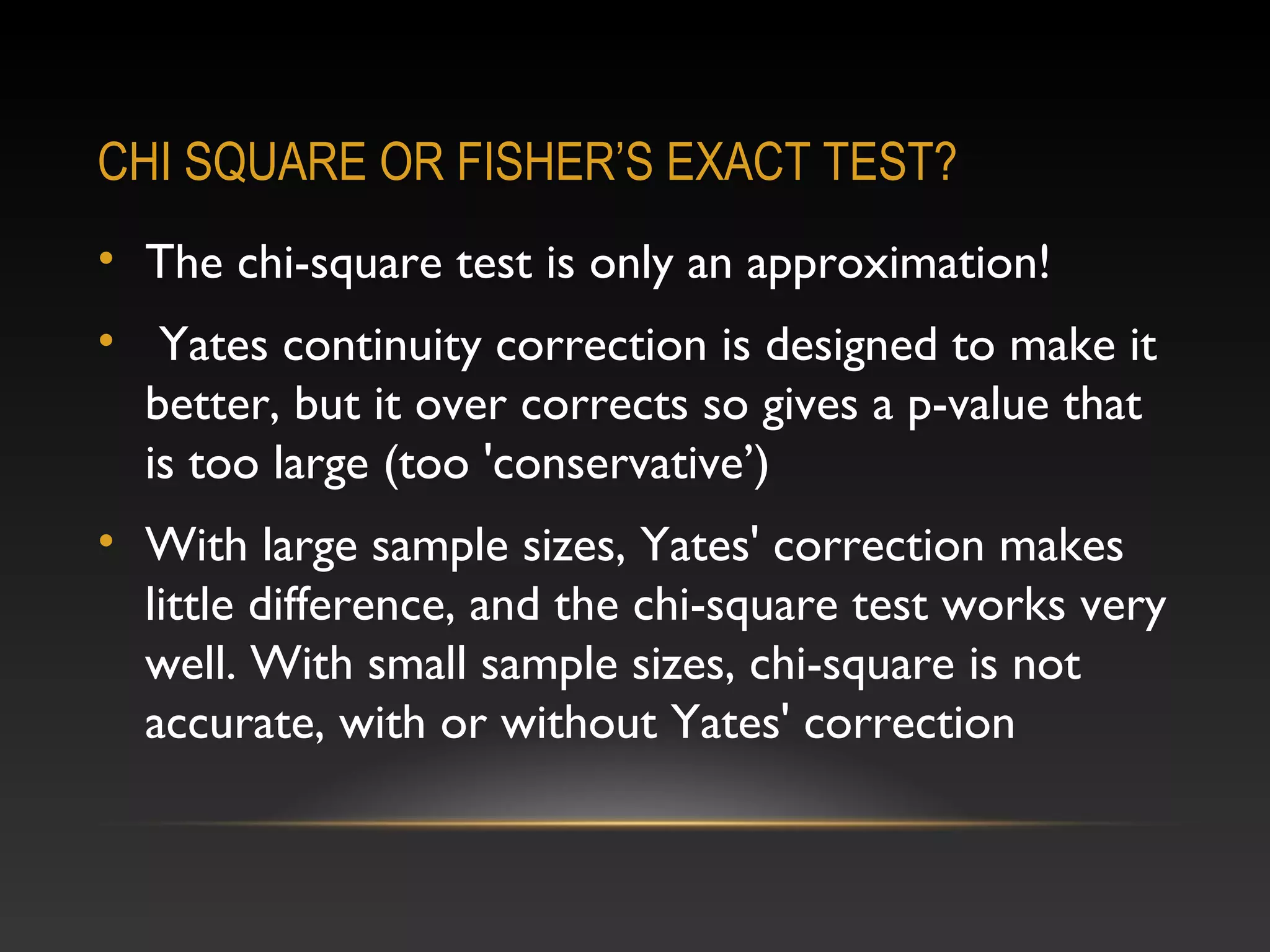 CHI SQUARE OR FISHER’S EXACT TEST?
• The chi-square test is only an approximation!
• Yates continuity correction is designed to make it
better, but it over corrects so gives a p-value that
is too large (too 'conservative’)
• With large sample sizes, Yates' correction makes
little difference, and the chi-square test works very
well. With small sample sizes, chi-square is not
accurate, with or without Yates' correction

 