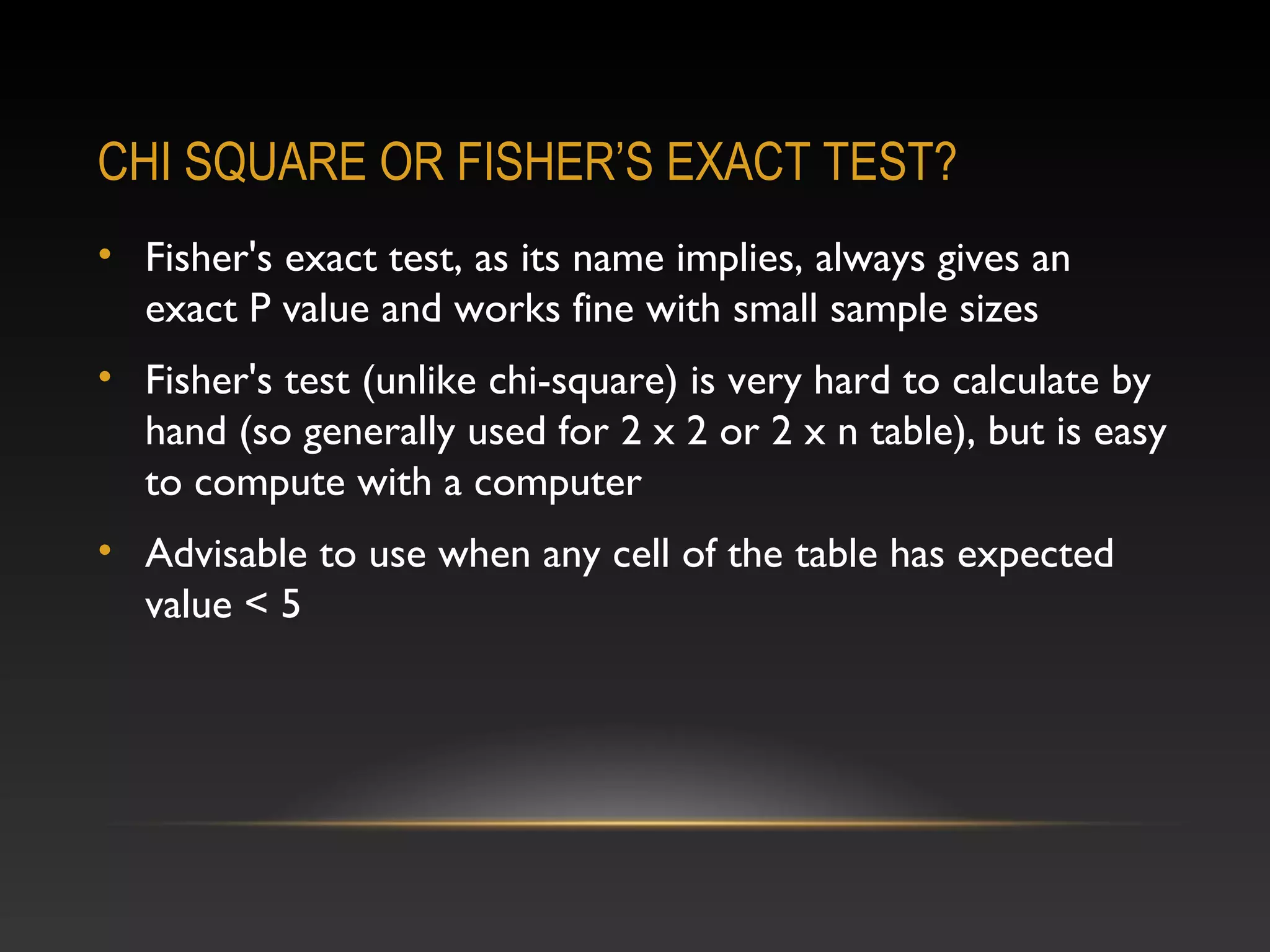 CHI SQUARE OR FISHER’S EXACT TEST?
• Fisher's exact test, as its name implies, always gives an
exact P value and works fine with small sample sizes
• Fisher's test (unlike chi-square) is very hard to calculate by
hand (so generally used for 2 x 2 or 2 x n table), but is easy
to compute with a computer
• Advisable to use when any cell of the table has expected
value < 5

 