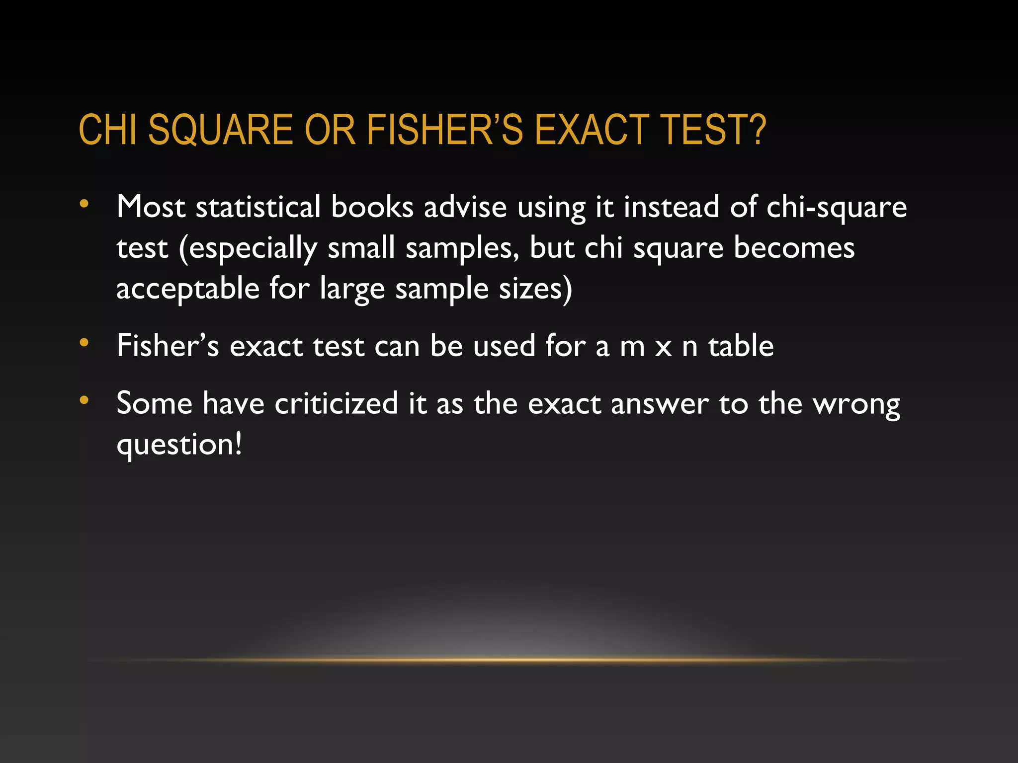 CHI SQUARE OR FISHER’S EXACT TEST?
• Most statistical books advise using it instead of chi-square
test (especially small samples, but chi square becomes
acceptable for large sample sizes)
• Fisher’s exact test can be used for a m x n table
• Some have criticized it as the exact answer to the wrong
question!

 