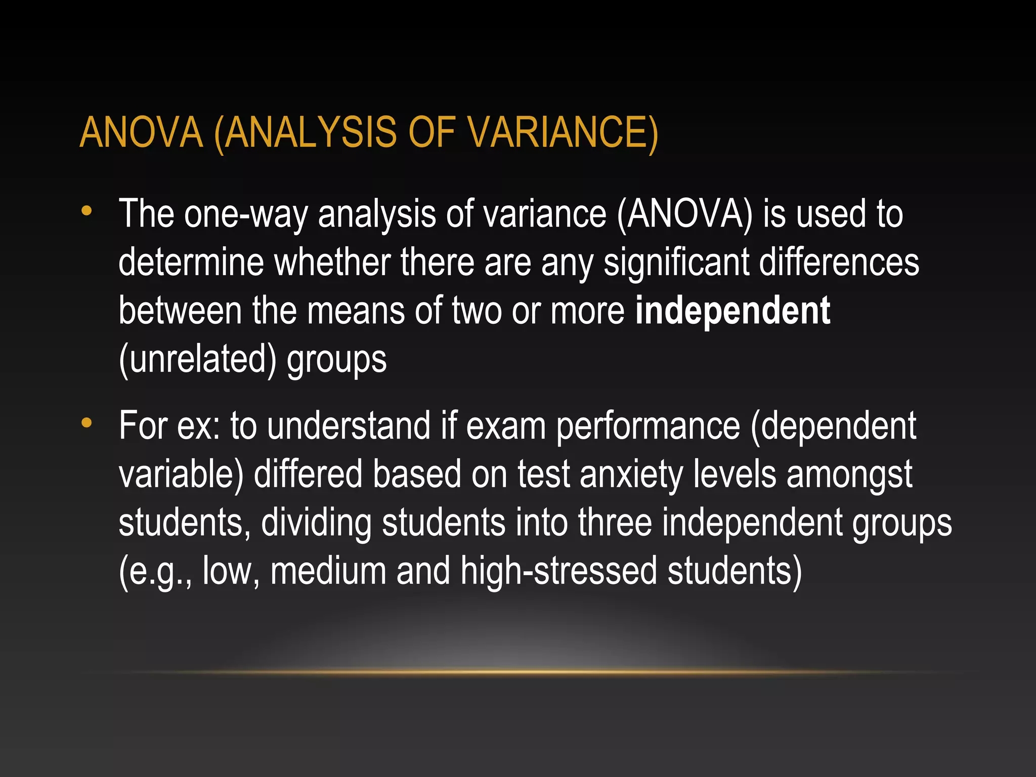 ANOVA (ANALYSIS OF VARIANCE)
• The one-way analysis of variance (ANOVA) is used to
determine whether there are any significant differences
between the means of two or more independent
(unrelated) groups
• For ex: to understand if exam performance (dependent
variable) differed based on test anxiety levels amongst
students, dividing students into three independent groups
(e.g., low, medium and high-stressed students)

 