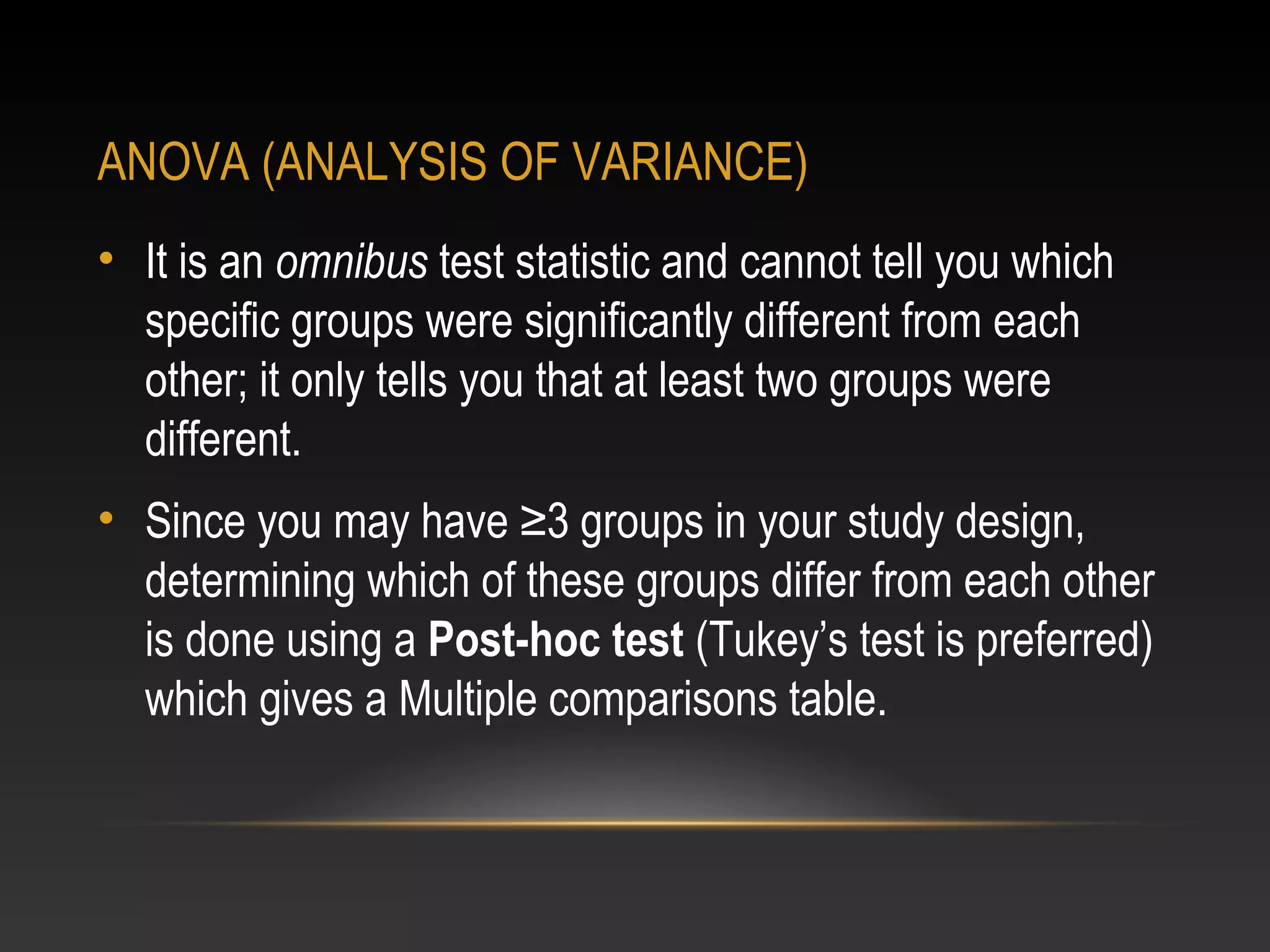 ANOVA (ANALYSIS OF VARIANCE)
• It is an omnibus test statistic and cannot tell you which
specific groups were significantly different from each
other; it only tells you that at least two groups were
different.
• Since you may have ≥3 groups in your study design,
determining which of these groups differ from each other
is done using a Post-hoc test (Tukey’s test is preferred)
which gives a Multiple comparisons table.

 