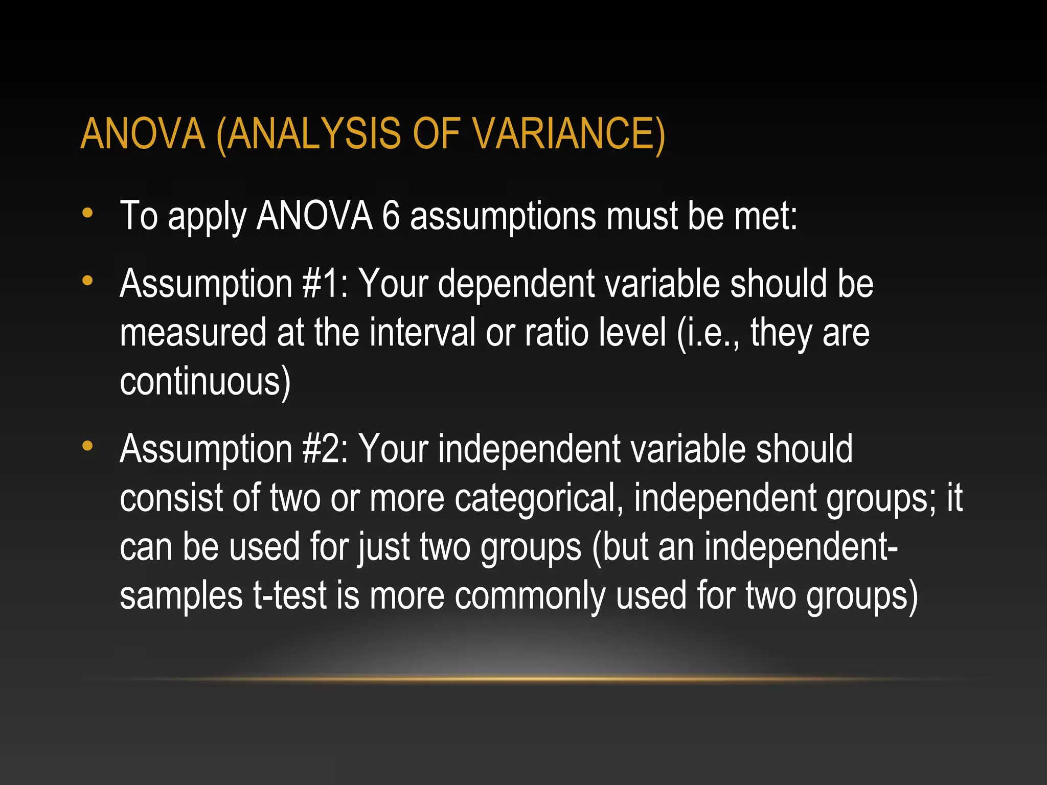 ANOVA (ANALYSIS OF VARIANCE)
• To apply ANOVA 6 assumptions must be met:
• Assumption #1: Your dependent variable should be
measured at the interval or ratio level (i.e., they are
continuous)
• Assumption #2: Your independent variable should
consist of two or more categorical, independent groups; it
can be used for just two groups (but an independentsamples t-test is more commonly used for two groups)

 