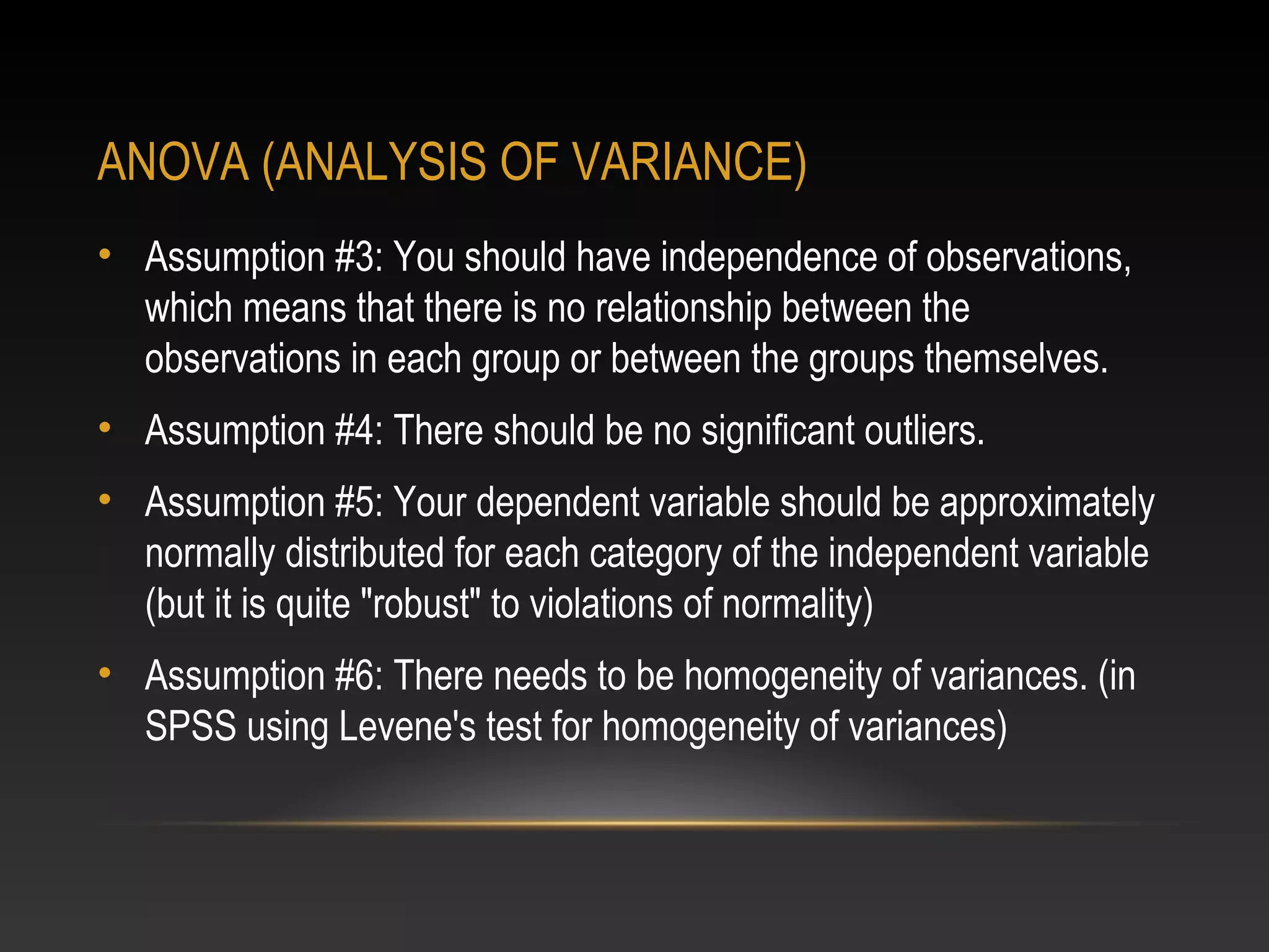 ANOVA (ANALYSIS OF VARIANCE)
• Assumption #3: You should have independence of observations,
which means that there is no relationship between the
observations in each group or between the groups themselves.
• Assumption #4: There should be no significant outliers.
• Assumption #5: Your dependent variable should be approximately
normally distributed for each category of the independent variable
(but it is quite "robust" to violations of normality)
• Assumption #6: There needs to be homogeneity of variances. (in
SPSS using Levene's test for homogeneity of variances)

 