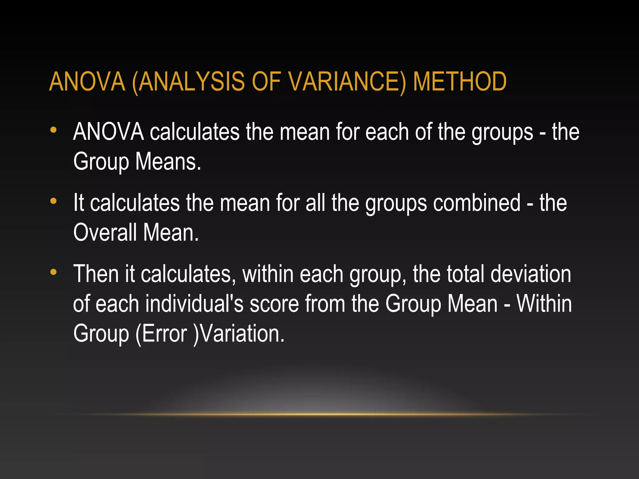 ANOVA (ANALYSIS OF VARIANCE) METHOD
• ANOVA calculates the mean for each of the groups - the
Group Means.
• It calculates the mean for all the groups combined - the
Overall Mean.
• Then it calculates, within each group, the total deviation
of each individual's score from the Group Mean - Within
Group (Error )Variation.

 