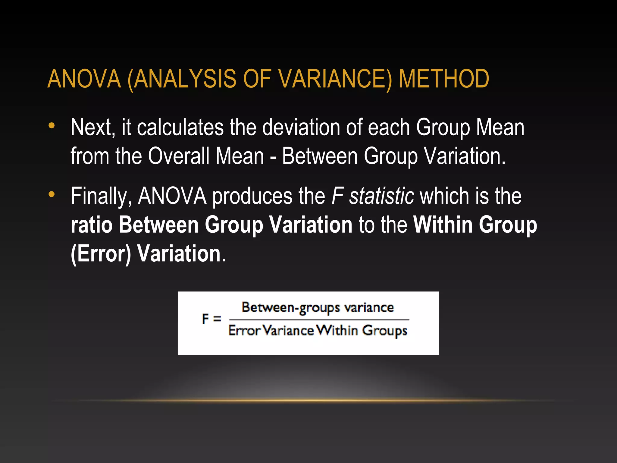ANOVA (ANALYSIS OF VARIANCE) METHOD
• Next, it calculates the deviation of each Group Mean
from the Overall Mean - Between Group Variation.
• Finally, ANOVA produces the F statistic which is the
ratio Between Group Variation to the Within Group
(Error) Variation.

 