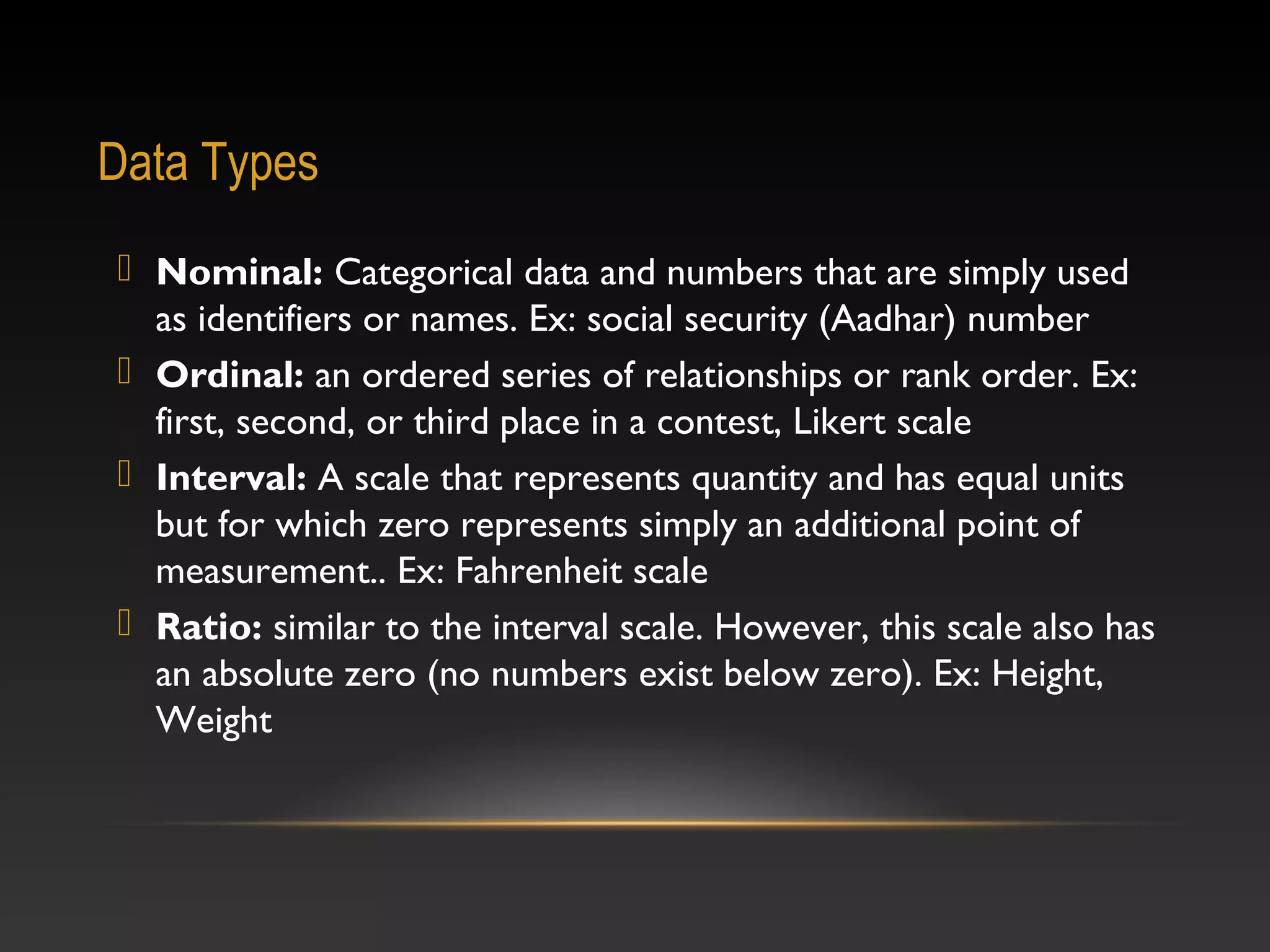 Data Types
 Nominal: Categorical data and numbers that are simply used
as identifiers or names. Ex: social security (Aadhar) number
 Ordinal: an ordered series of relationships or rank order. Ex:
first, second, or third place in a contest, Likert scale
 Interval: A scale that represents quantity and has equal units
but for which zero represents simply an additional point of
measurement.. Ex: Fahrenheit scale
 Ratio: similar to the interval scale. However, this scale also has
an absolute zero (no numbers exist below zero). Ex: Height,
Weight

 