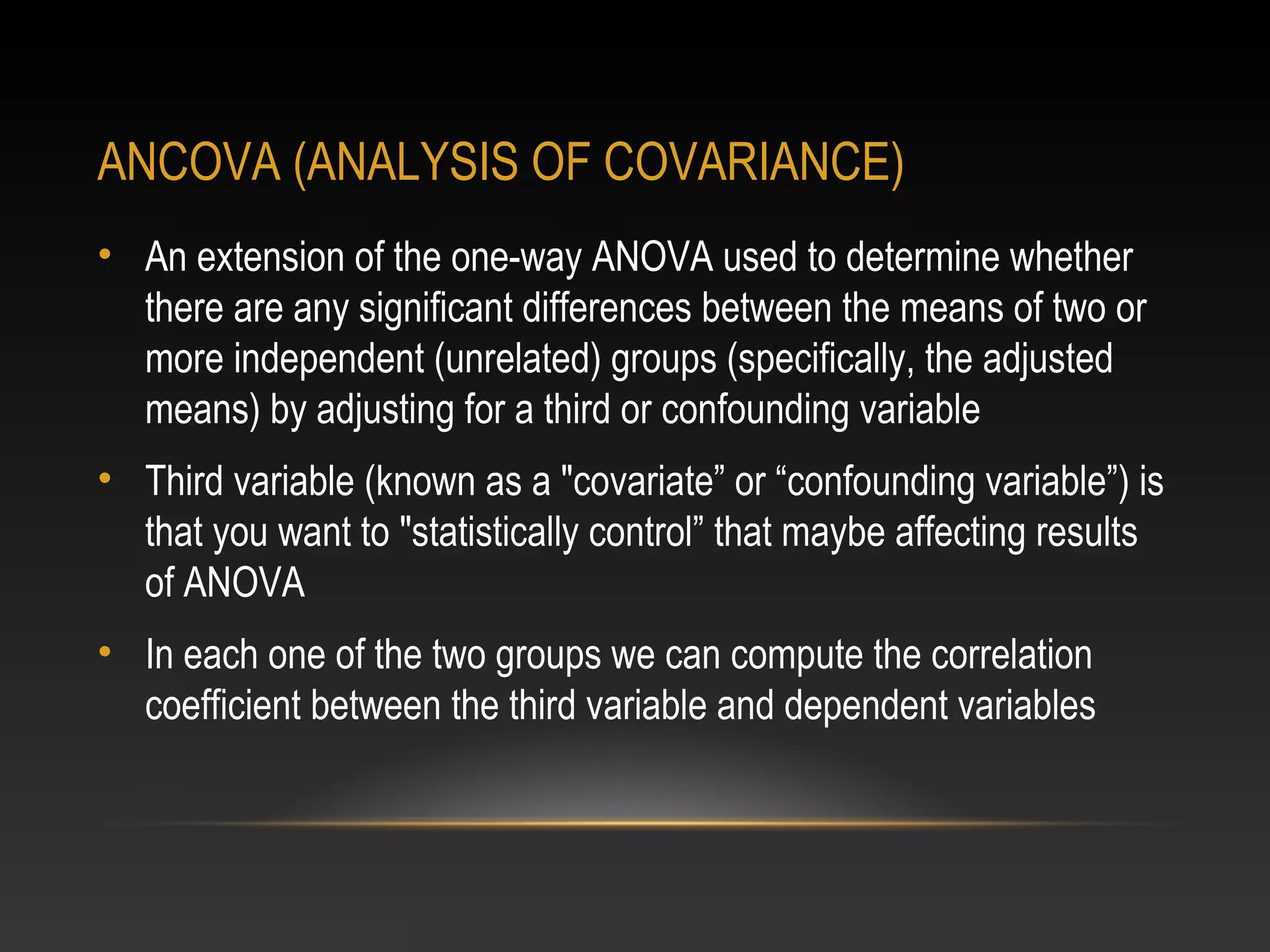 ANCOVA (ANALYSIS OF COVARIANCE)
• An extension of the one-way ANOVA used to determine whether
there are any significant differences between the means of two or
more independent (unrelated) groups (specifically, the adjusted
means) by adjusting for a third or confounding variable
• Third variable (known as a "covariate” or “confounding variable”) is
that you want to "statistically control” that maybe affecting results
of ANOVA
• In each one of the two groups we can compute the correlation
coefficient between the third variable and dependent variables

 