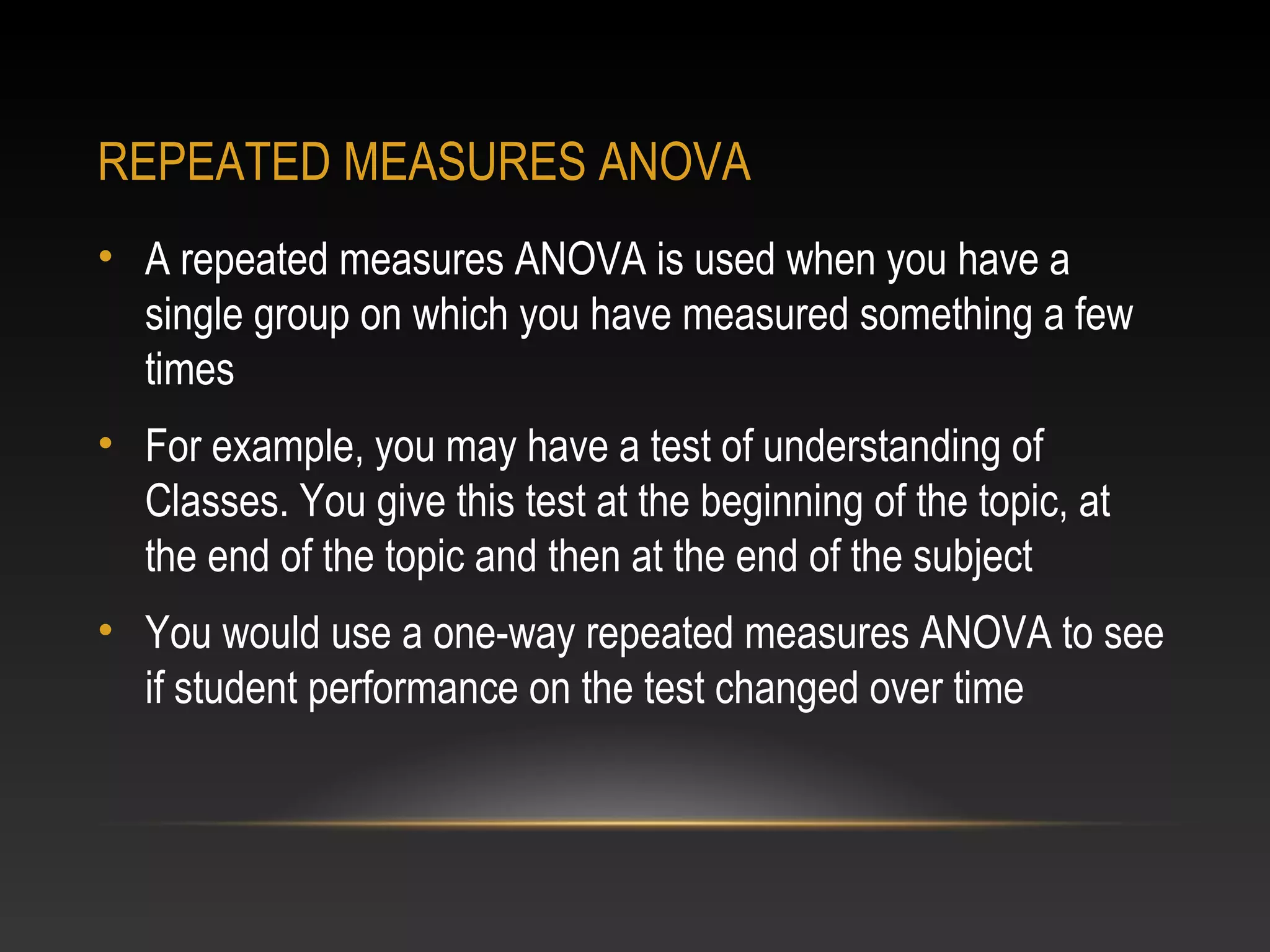 REPEATED MEASURES ANOVA
• A repeated measures ANOVA is used when you have a
single group on which you have measured something a few
times
• For example, you may have a test of understanding of
Classes. You give this test at the beginning of the topic, at
the end of the topic and then at the end of the subject
• You would use a one-way repeated measures ANOVA to see
if student performance on the test changed over time

 