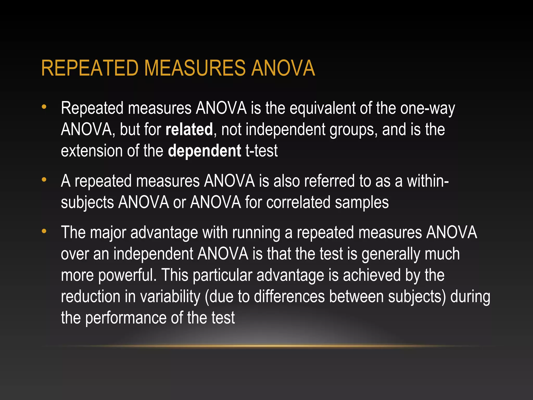 REPEATED MEASURES ANOVA
• Repeated measures ANOVA is the equivalent of the one-way
ANOVA, but for related, not independent groups, and is the
extension of the dependent t-test
• A repeated measures ANOVA is also referred to as a withinsubjects ANOVA or ANOVA for correlated samples
• The major advantage with running a repeated measures ANOVA
over an independent ANOVA is that the test is generally much
more powerful. This particular advantage is achieved by the
reduction in variability (due to differences between subjects) during
the performance of the test

 
