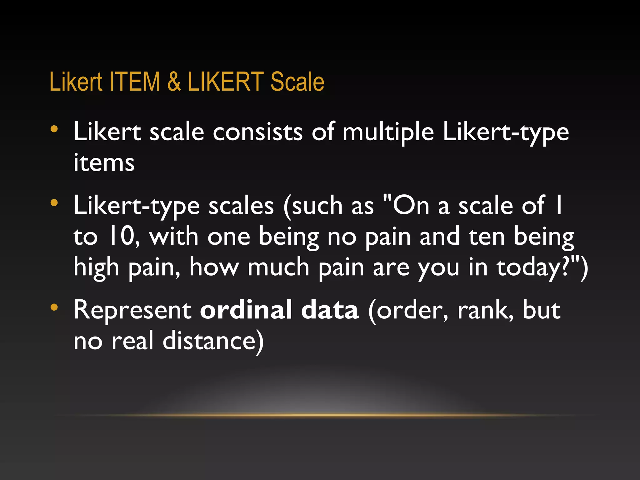Likert ITEM & LIKERT Scale

• Likert scale consists of multiple Likert-type
items
• Likert-type scales (such as "On a scale of 1
to 10, with one being no pain and ten being
high pain, how much pain are you in today?")
• Represent ordinal data (order, rank, but
no real distance)

 