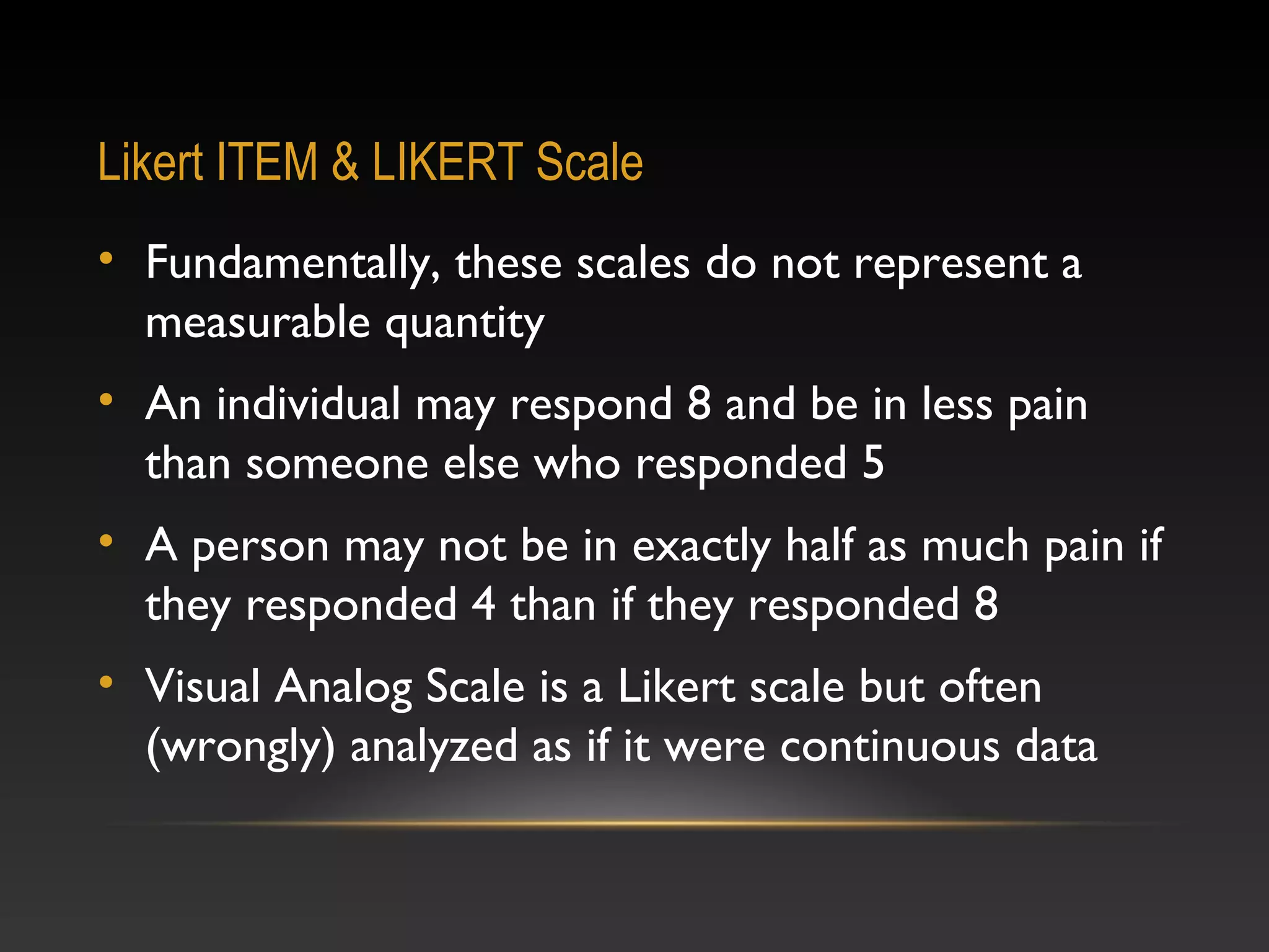 Likert ITEM & LIKERT Scale
• Fundamentally, these scales do not represent a
measurable quantity
• An individual may respond 8 and be in less pain
than someone else who responded 5
• A person may not be in exactly half as much pain if
they responded 4 than if they responded 8
• Visual Analog Scale is a Likert scale but often
(wrongly) analyzed as if it were continuous data

 