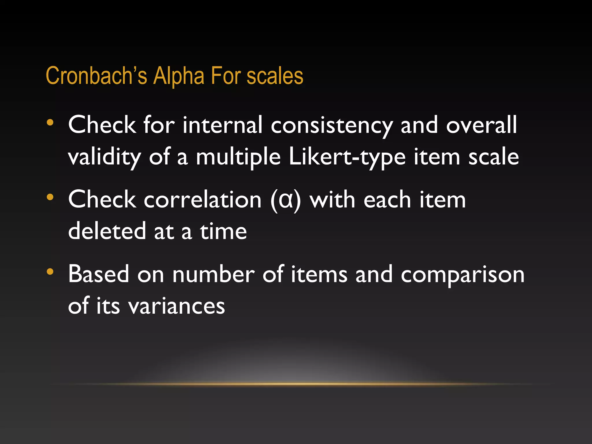 Cronbach’s Alpha For scales

• Check for internal consistency and overall
validity of a multiple Likert-type item scale
• Check correlation (α) with each item
deleted at a time
• Based on number of items and comparison
of its variances

 