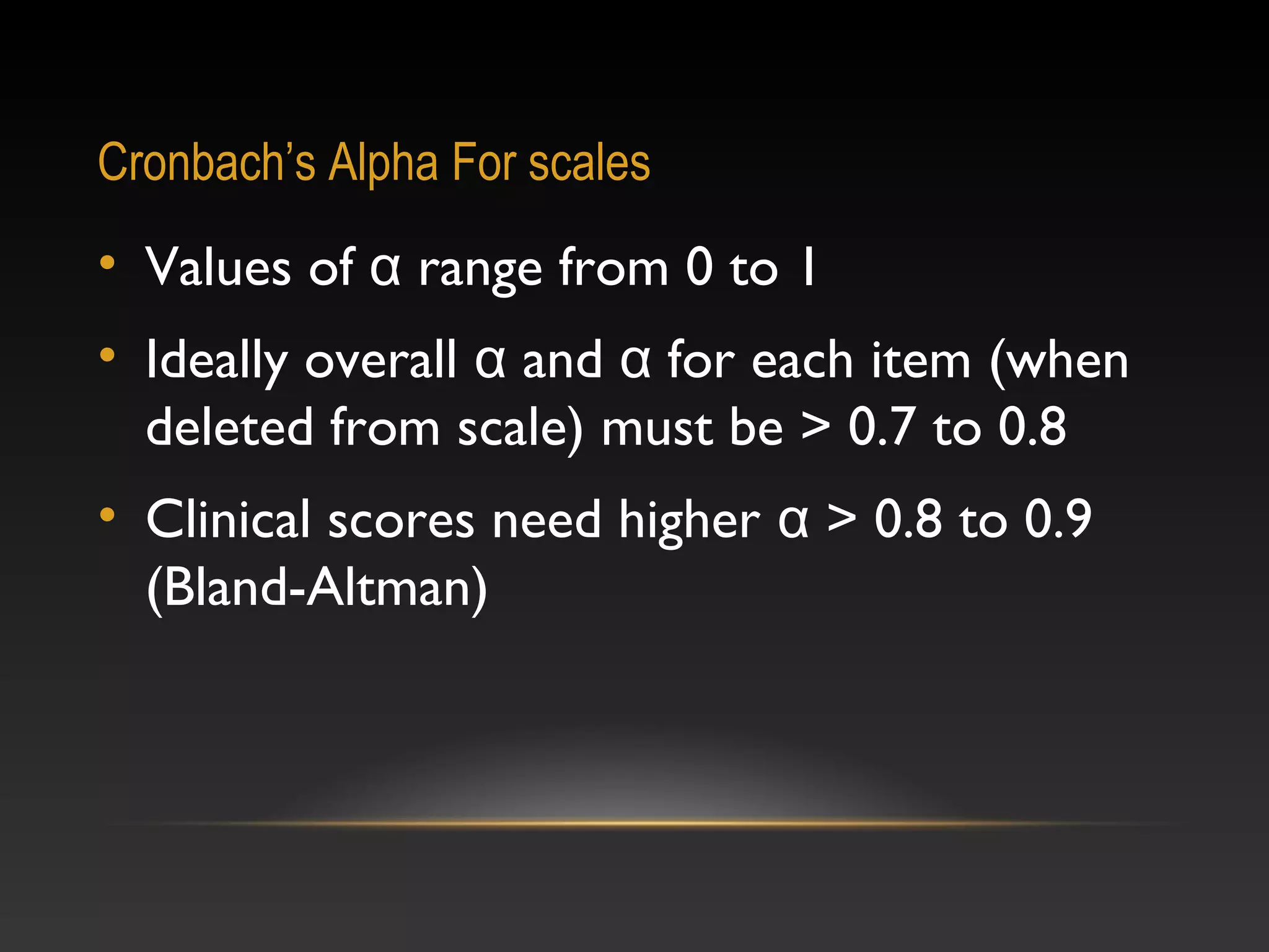 Cronbach’s Alpha For scales

• Values of α range from 0 to 1
• Ideally overall α and α for each item (when
deleted from scale) must be > 0.7 to 0.8
• Clinical scores need higher α > 0.8 to 0.9
(Bland-Altman)

 