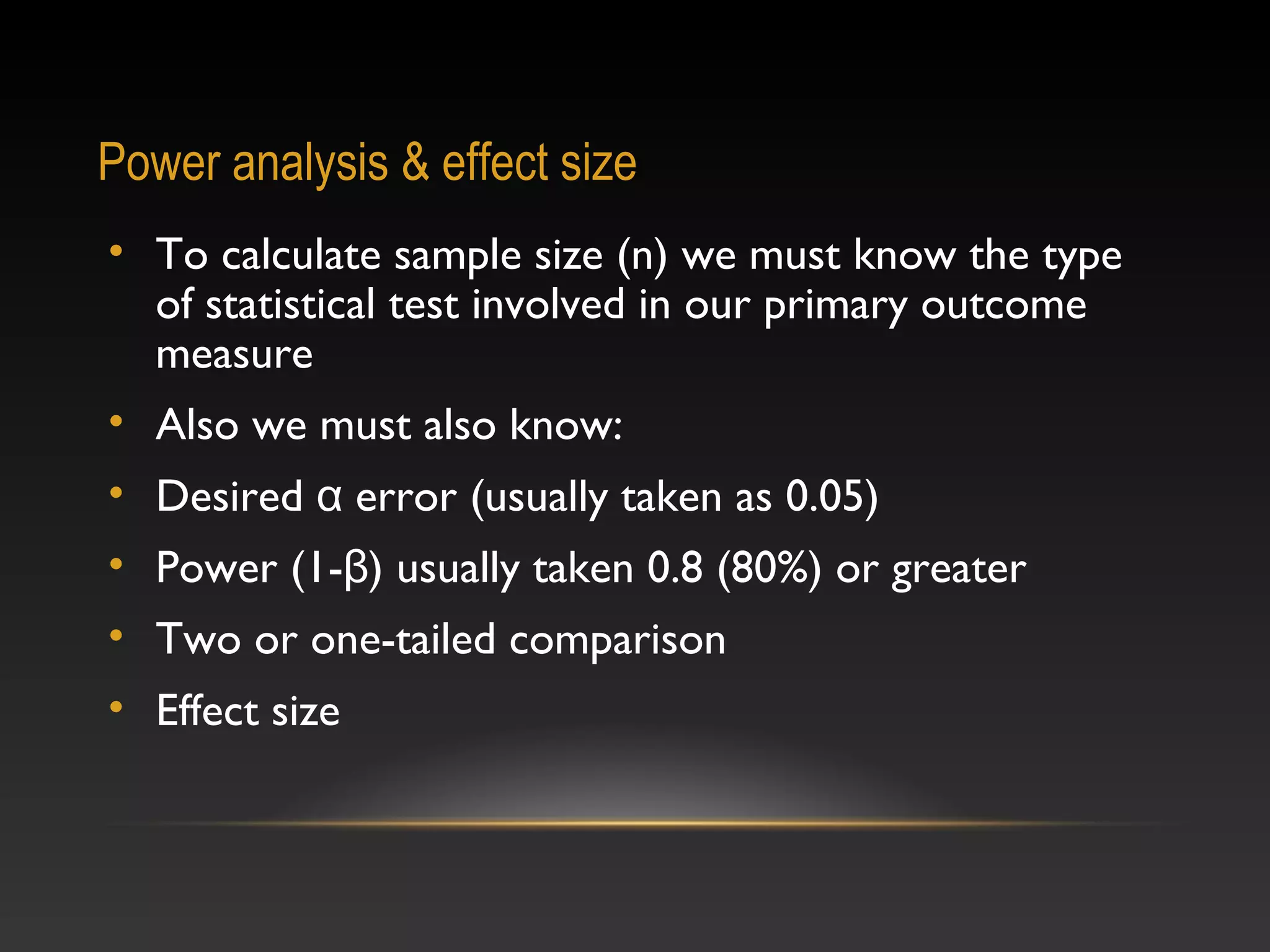 Power analysis & effect size
• To calculate sample size (n) we must know the type
of statistical test involved in our primary outcome
measure
• Also we must also know:
• Desired α error (usually taken as 0.05)
• Power (1-β) usually taken 0.8 (80%) or greater
• Two or one-tailed comparison
• Effect size

 