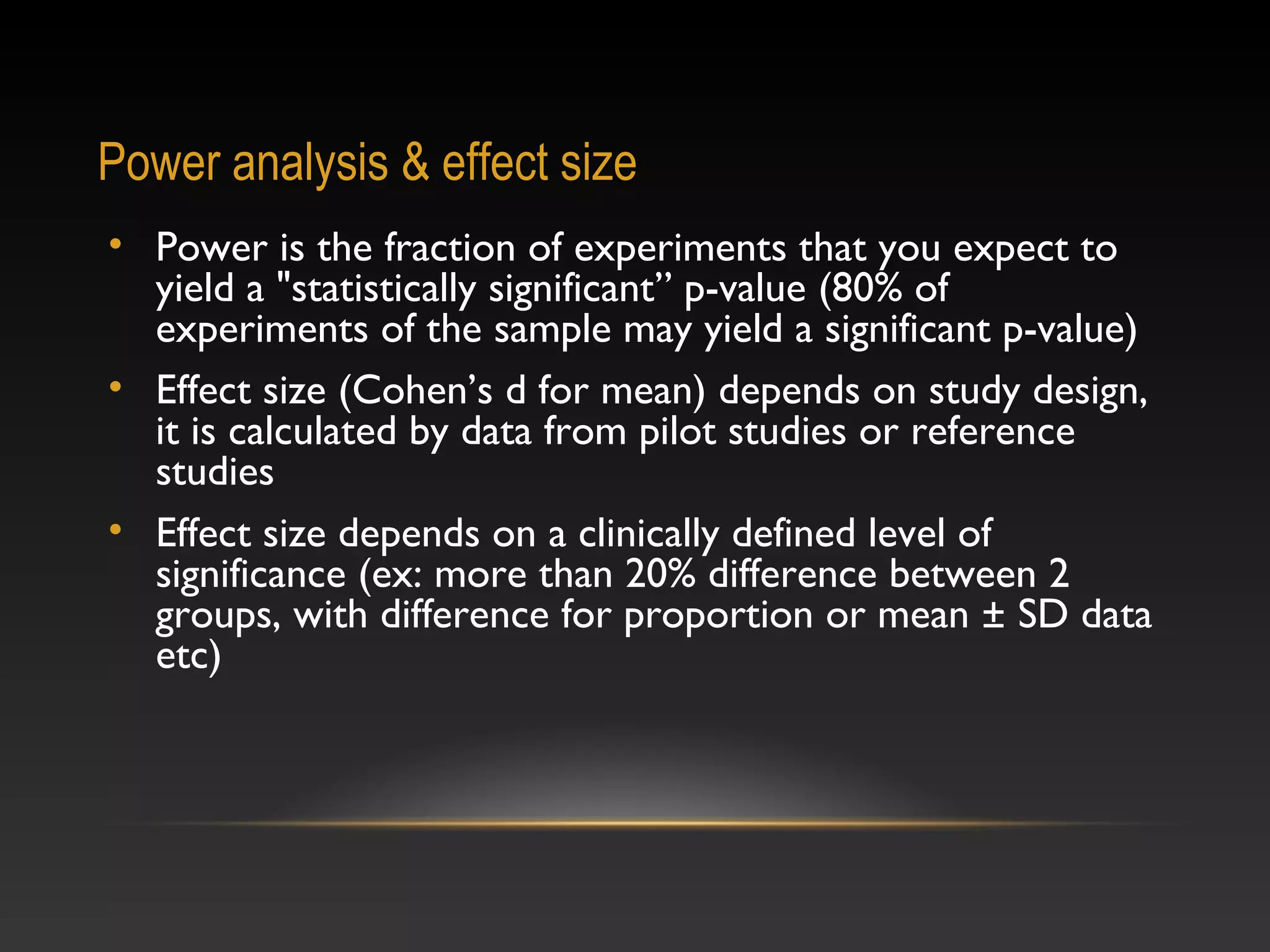 Power analysis & effect size
• Power is the fraction of experiments that you expect to
yield a "statistically significant” p-value (80% of
experiments of the sample may yield a significant p-value)
• Effect size (Cohen’s d for mean) depends on study design,
it is calculated by data from pilot studies or reference
studies
• Effect size depends on a clinically defined level of
significance (ex: more than 20% difference between 2
groups, with difference for proportion or mean ± SD data
etc)

 