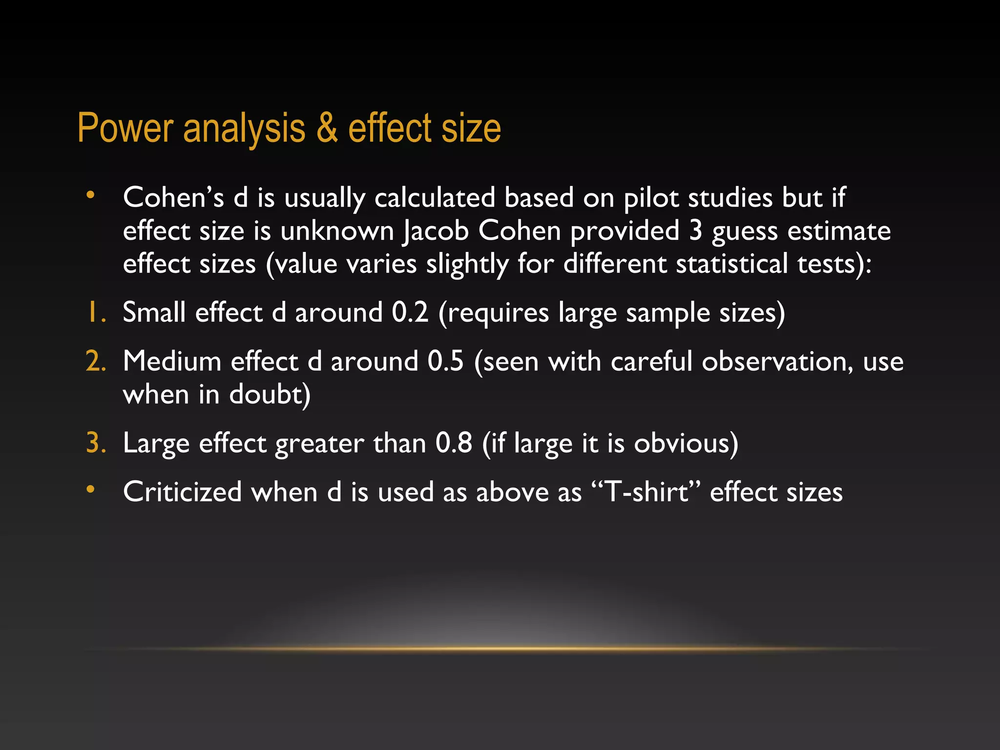 Power analysis & effect size
• Cohen’s d is usually calculated based on pilot studies but if
effect size is unknown Jacob Cohen provided 3 guess estimate
effect sizes (value varies slightly for different statistical tests):
1. Small effect d around 0.2 (requires large sample sizes)
2. Medium effect d around 0.5 (seen with careful observation, use
when in doubt)
3. Large effect greater than 0.8 (if large it is obvious)
• Criticized when d is used as above as “T-shirt” effect sizes

 