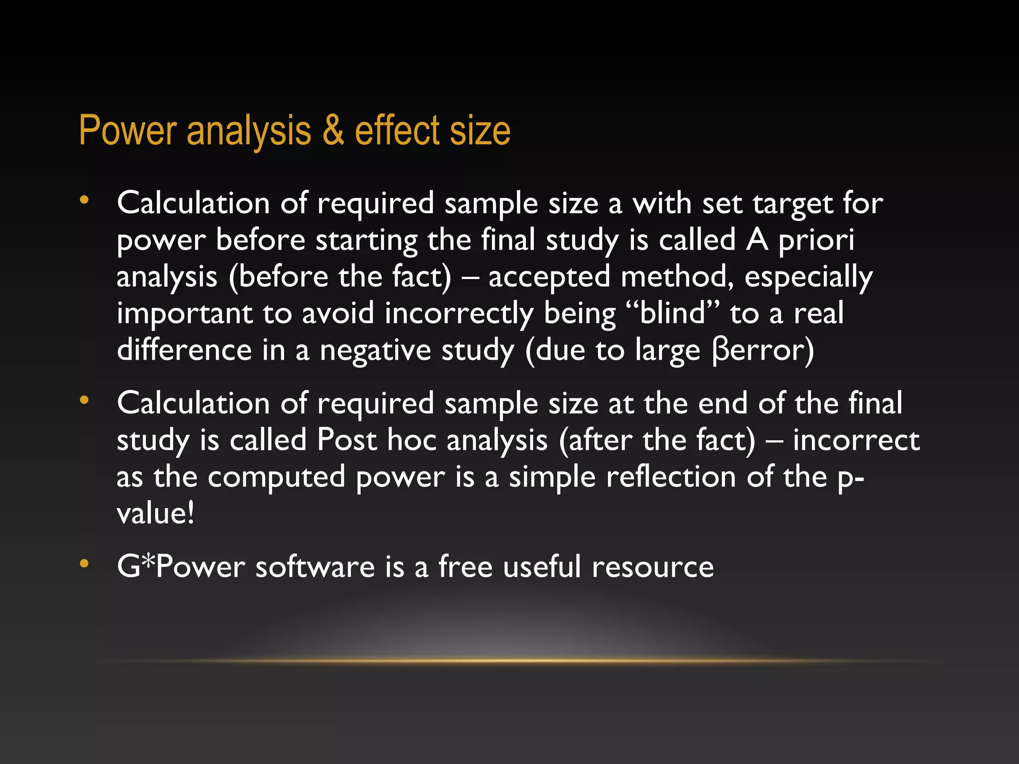 Power analysis & effect size
• Calculation of required sample size a with set target for
power before starting the final study is called A priori
analysis (before the fact) – accepted method, especially
important to avoid incorrectly being “blind” to a real
difference in a negative study (due to large βerror)
• Calculation of required sample size at the end of the final
study is called Post hoc analysis (after the fact) – incorrect
as the computed power is a simple reflection of the pvalue!
• G*Power software is a free useful resource

 