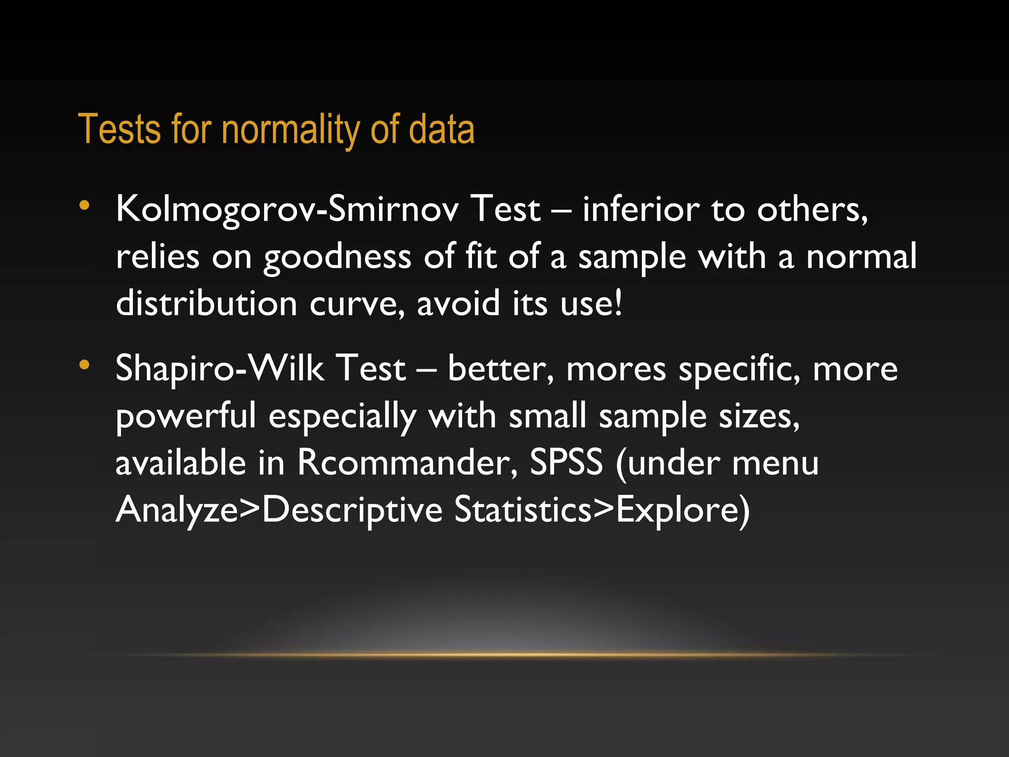 Tests for normality of data
• Kolmogorov-Smirnov Test – inferior to others,
relies on goodness of fit of a sample with a normal
distribution curve, avoid its use!
• Shapiro-Wilk Test – better, mores specific, more
powerful especially with small sample sizes,
available in Rcommander, SPSS (under menu
Analyze>Descriptive Statistics>Explore)

 