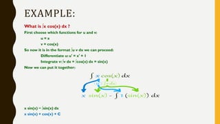 EXAMPLE:
What is ∫x cos(x) dx ?
First choose which functions for u and v:
u = x
v = cos(x)
So now it is in the format ∫u v dx we can proceed:
Differentiate u: u' = x' = 1
Integrate v: ∫v dx = ∫cos(x) dx = sin(x)
Now we can put it together:
x sin(x) − ∫sin(x) dx
x sin(x) + cos(x) + C
 