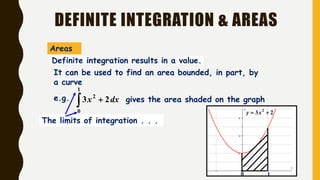 DEFINITE INTEGRATION & AREAS
0 1
23 2
 xy
It can be used to find an area bounded, in part, by
a curve
e.g.
 
1
0
2
23 dxx gives the area shaded on the graph
The limits of integration . . .
Definite integration results in a value.
Areas
 