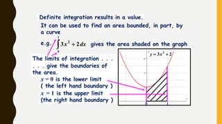 . . . give the boundaries of
the area.
The limits of integration . . .
0 1
23 2
 xy
It can be used to find an area bounded, in part, by
a curve
Definite integration results in a value.
x = 0 is the lower limit
( the left hand boundary )
x = 1 is the upper limit
(the right hand boundary )
  dxx 23 2
0
1
e.g. gives the area shaded on the graph
 