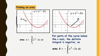 xxy 22

xxy 22

Finding an area


0
1
2
2 dxxxAarea
A B
 
1
0
2
2 dxxxBarea
For parts of the curve below
the x-axis, the definite
integral is negative, so
 