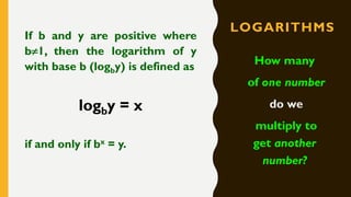 LOGARITHMS
If b and y are positive where
b1, then the logarithm of y
with base b (logby) is defined as
logby = x
if and only if bx = y.
How many
of one number
do we
multiply to
get another
number?
 