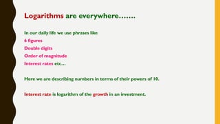 Logarithms are everywhere…….
In our daily life we use phrases like
6 figures
Double digits
Order of magnitude
Interest rates etc…
Here we are describing numbers in terms of their powers of 10.
Interest rate is logarithm of the growth in an investment.
 