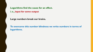 Logarithms find the cause for an effect.
i. e., input for some output
Large numbers break our brains.
To overcome this number blindness we write numbers in terms of
logarithms.
 