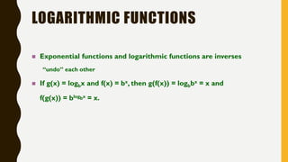 LOGARITHMIC FUNCTIONS
 Exponential functions and logarithmic functions are inverses
“undo” each other
 If g(x) = logbx and f(x) = bx, then g(f(x)) = logbbx = x and
f(g(x)) = blogbx = x.
 