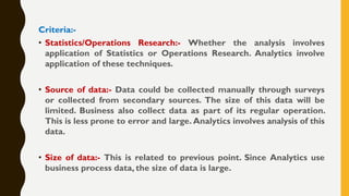 Criteria:-
• Statistics/Operations Research:- Whether the analysis involves
application of Statistics or Operations Research. Analytics involve
application of these techniques.
• Source of data:- Data could be collected manually through surveys
or collected from secondary sources. The size of this data will be
limited. Business also collect data as part of its regular operation.
This is less prone to error and large. Analytics involves analysis of this
data.
• Size of data:- This is related to previous point. Since Analytics use
business process data, the size of data is large.
 