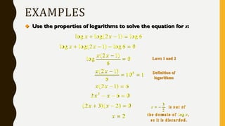 EXAMPLES
 Use the properties of logarithms to solve the equation for x:
log log(2 1) log6x x  
log log(2 1) log6 0x x   
(2 1)
log 0
6
x x 

0(2 1)
10 1
6
x x 
 
(2 1) 6x x  
2
2 6 0x x  
(2 3)( 2) 0x x  
2x 
Laws 1 and 2
Definition of
logarithms
3
2
log
x
x
  is out of
the domain of ,
so it is discarded.
 