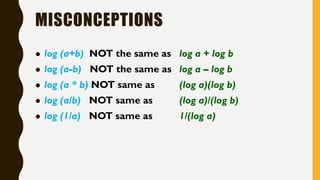 MISCONCEPTIONS
 log (a+b) NOT the same as log a + log b
 log (a-b) NOT the same as log a – log b
 log (a * b) NOT same as (log a)(log b)
 log (a/b) NOT same as (log a)/(log b)
 log (1/a) NOT same as 1/(log a)
 