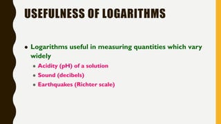 USEFULNESS OF LOGARITHMS
 Logarithms useful in measuring quantities which vary
widely
 Acidity (pH) of a solution
 Sound (decibels)
 Earthquakes (Richter scale)
 