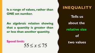 INEQUALITYIs a range of values, rather than
ONE set number.
An algebraic relation showing
that a quantity is greater than
or less than another quantity.
Speed limit:
Tells us
about the
relative size
of
two values
7555  x
 